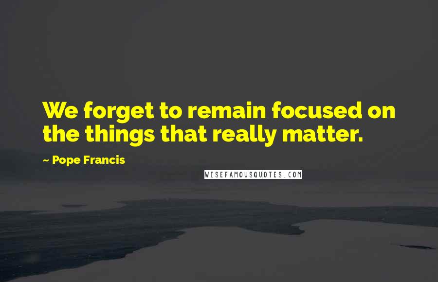 Pope Francis Quotes: We forget to remain focused on the things that really matter.