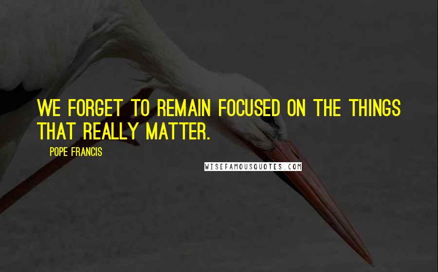 Pope Francis Quotes: We forget to remain focused on the things that really matter.