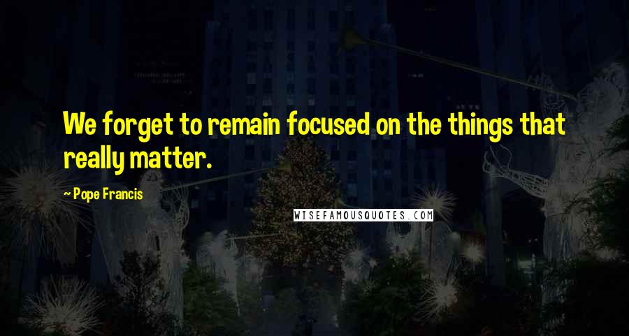 Pope Francis Quotes: We forget to remain focused on the things that really matter.