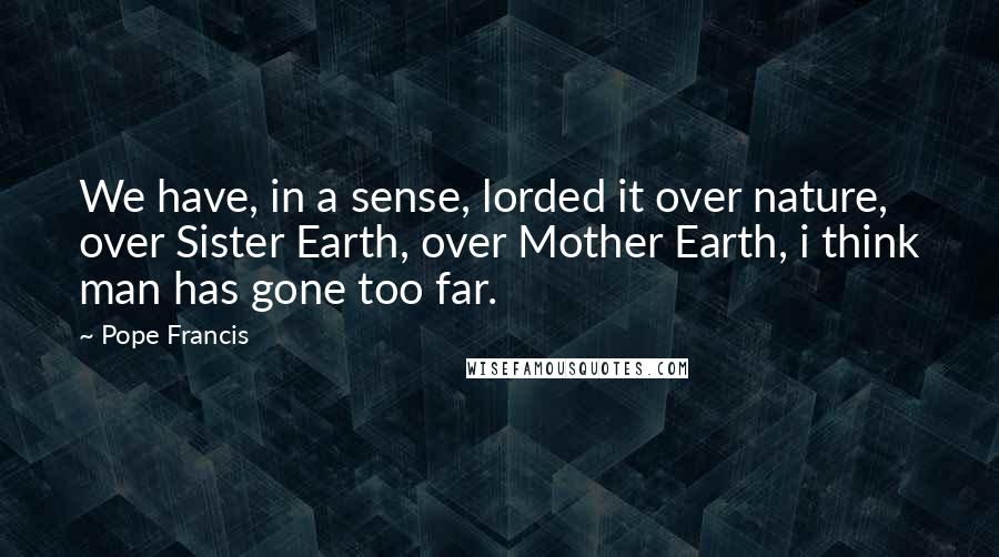 Pope Francis Quotes: We have, in a sense, lorded it over nature, over Sister Earth, over Mother Earth, i think man has gone too far.