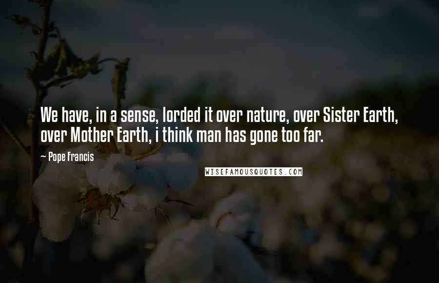 Pope Francis Quotes: We have, in a sense, lorded it over nature, over Sister Earth, over Mother Earth, i think man has gone too far.