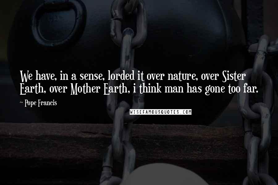 Pope Francis Quotes: We have, in a sense, lorded it over nature, over Sister Earth, over Mother Earth, i think man has gone too far.