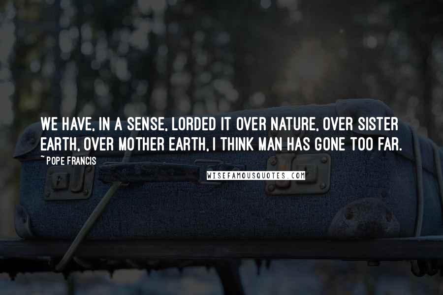 Pope Francis Quotes: We have, in a sense, lorded it over nature, over Sister Earth, over Mother Earth, i think man has gone too far.