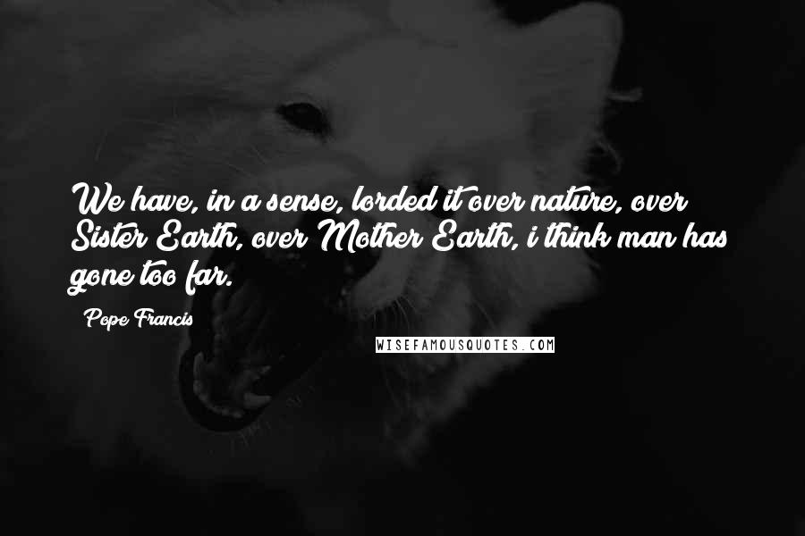 Pope Francis Quotes: We have, in a sense, lorded it over nature, over Sister Earth, over Mother Earth, i think man has gone too far.