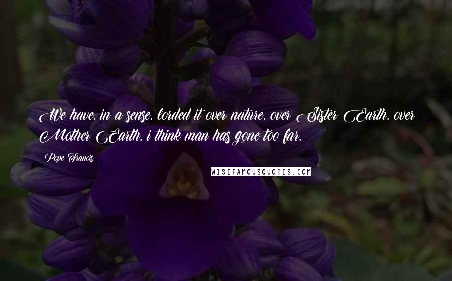 Pope Francis Quotes: We have, in a sense, lorded it over nature, over Sister Earth, over Mother Earth, i think man has gone too far.
