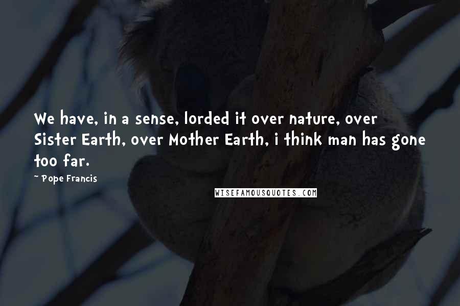 Pope Francis Quotes: We have, in a sense, lorded it over nature, over Sister Earth, over Mother Earth, i think man has gone too far.