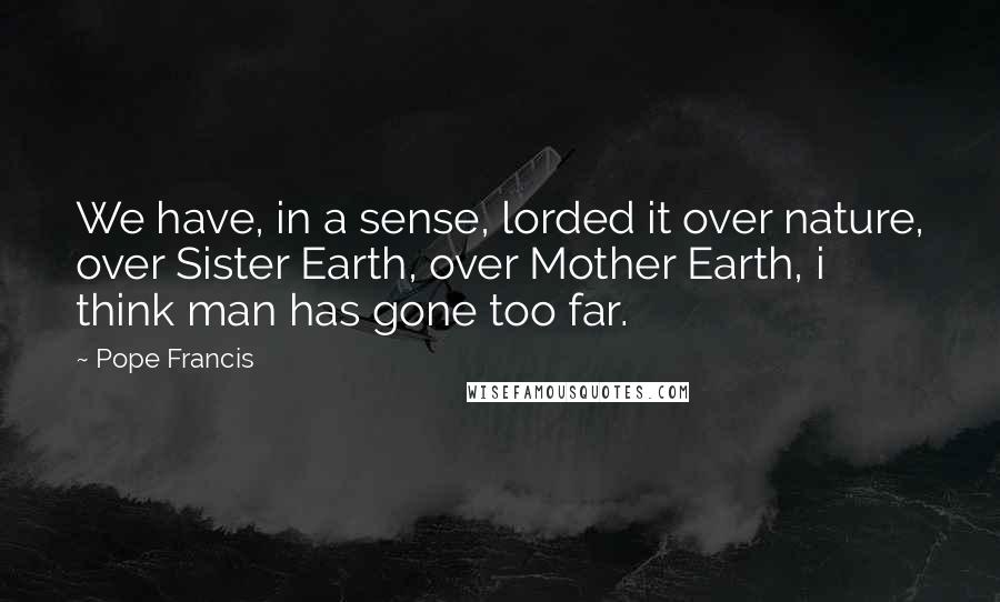 Pope Francis Quotes: We have, in a sense, lorded it over nature, over Sister Earth, over Mother Earth, i think man has gone too far.
