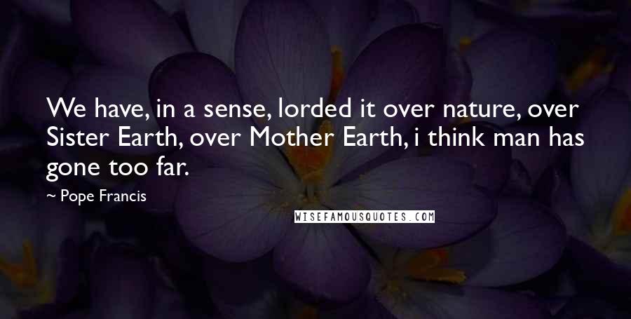Pope Francis Quotes: We have, in a sense, lorded it over nature, over Sister Earth, over Mother Earth, i think man has gone too far.