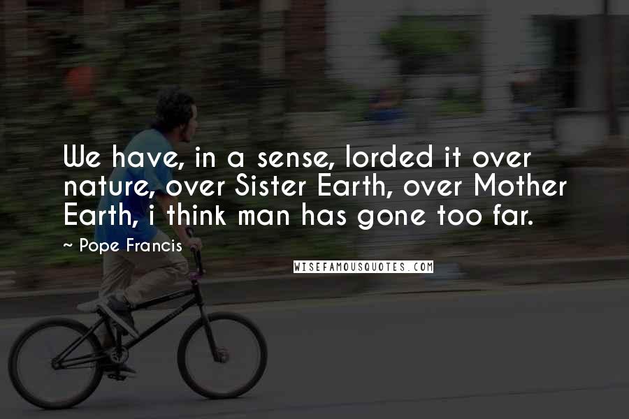 Pope Francis Quotes: We have, in a sense, lorded it over nature, over Sister Earth, over Mother Earth, i think man has gone too far.