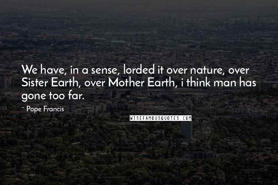 Pope Francis Quotes: We have, in a sense, lorded it over nature, over Sister Earth, over Mother Earth, i think man has gone too far.