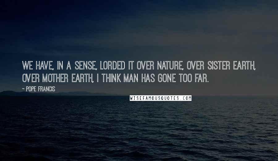 Pope Francis Quotes: We have, in a sense, lorded it over nature, over Sister Earth, over Mother Earth, i think man has gone too far.