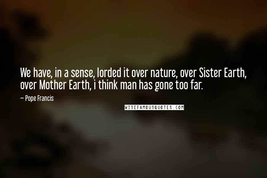 Pope Francis Quotes: We have, in a sense, lorded it over nature, over Sister Earth, over Mother Earth, i think man has gone too far.
