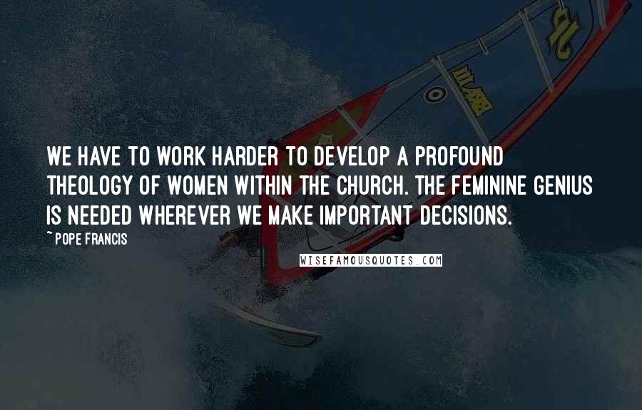 Pope Francis Quotes: We have to work harder to develop a profound theology of women within the church. The feminine genius is needed wherever we make important decisions.