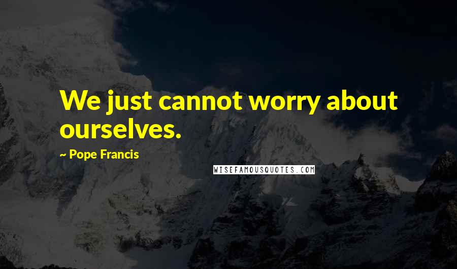 Pope Francis Quotes: We just cannot worry about ourselves.