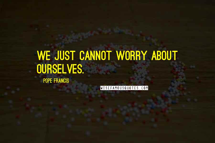 Pope Francis Quotes: We just cannot worry about ourselves.