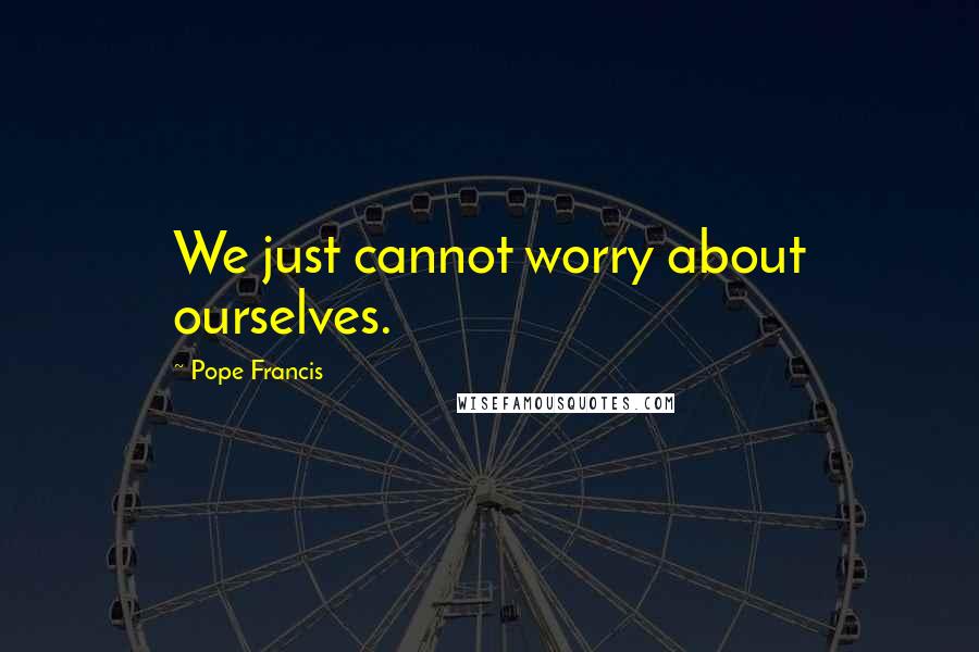 Pope Francis Quotes: We just cannot worry about ourselves.