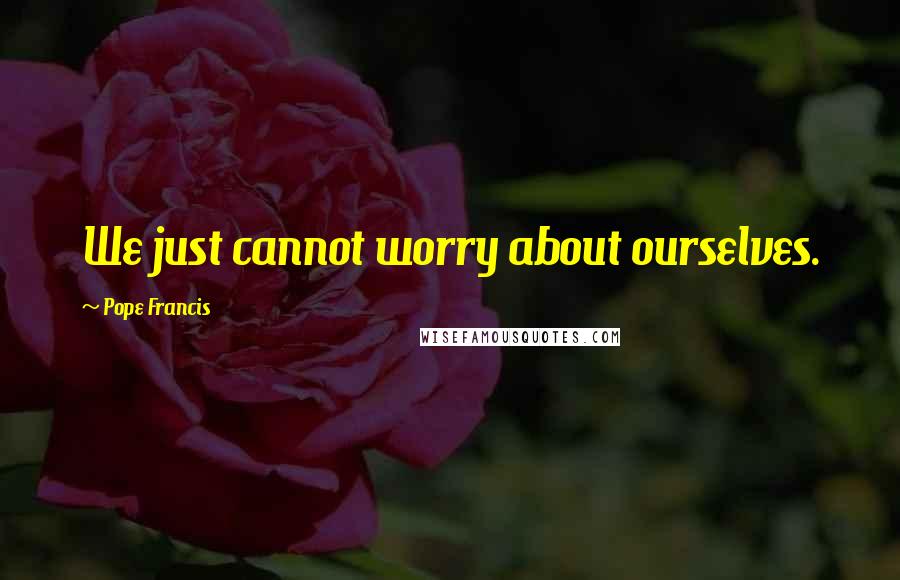 Pope Francis Quotes: We just cannot worry about ourselves.