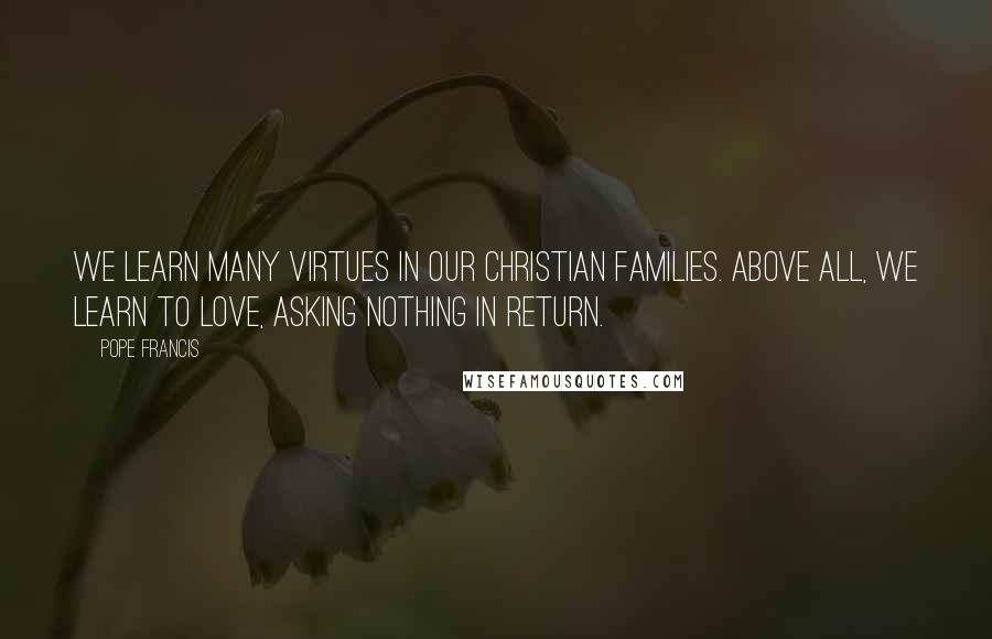 Pope Francis Quotes: We learn many virtues in our Christian families. Above all, we learn to love, asking nothing in return.