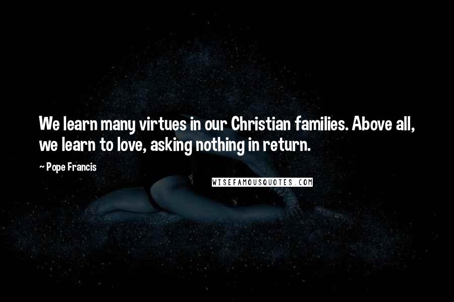 Pope Francis Quotes: We learn many virtues in our Christian families. Above all, we learn to love, asking nothing in return.