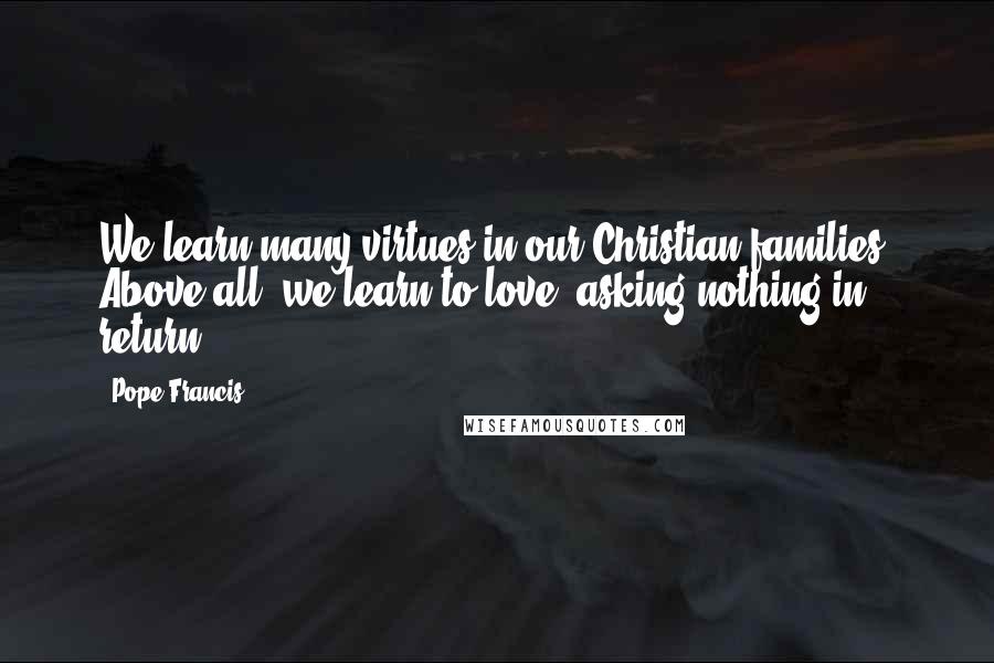 Pope Francis Quotes: We learn many virtues in our Christian families. Above all, we learn to love, asking nothing in return.