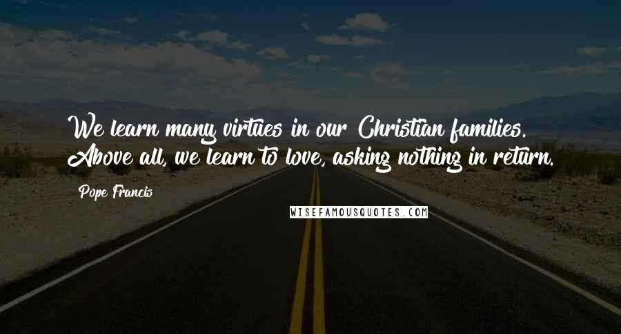 Pope Francis Quotes: We learn many virtues in our Christian families. Above all, we learn to love, asking nothing in return.