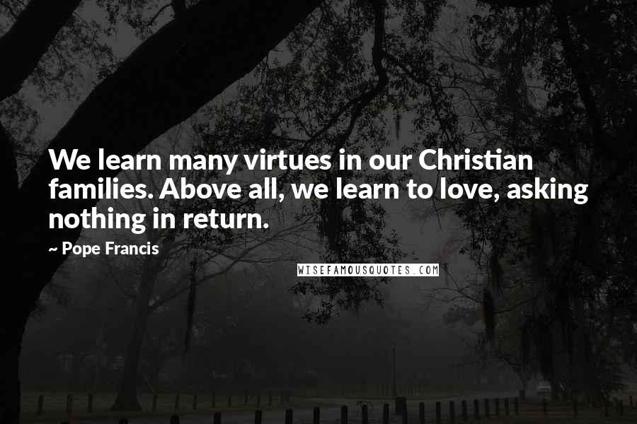 Pope Francis Quotes: We learn many virtues in our Christian families. Above all, we learn to love, asking nothing in return.