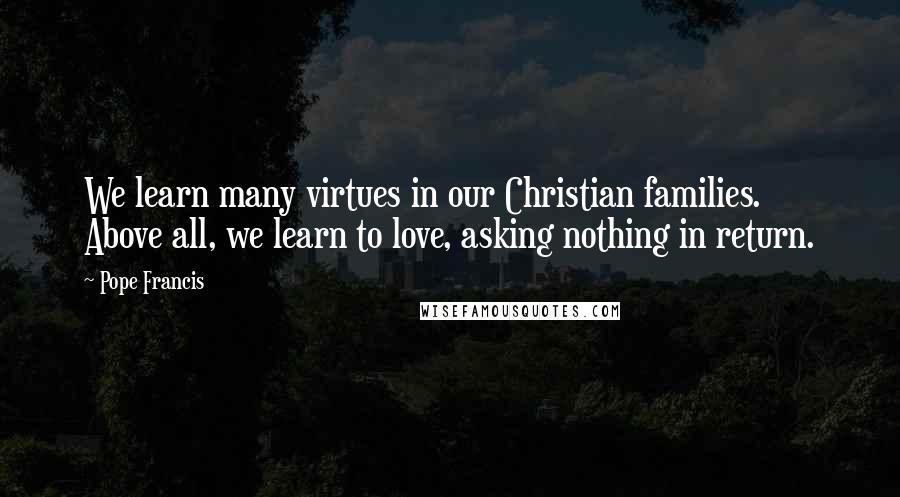 Pope Francis Quotes: We learn many virtues in our Christian families. Above all, we learn to love, asking nothing in return.