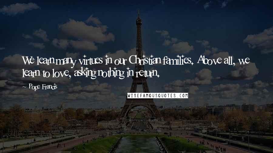 Pope Francis Quotes: We learn many virtues in our Christian families. Above all, we learn to love, asking nothing in return.