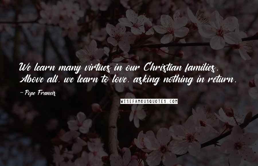 Pope Francis Quotes: We learn many virtues in our Christian families. Above all, we learn to love, asking nothing in return.