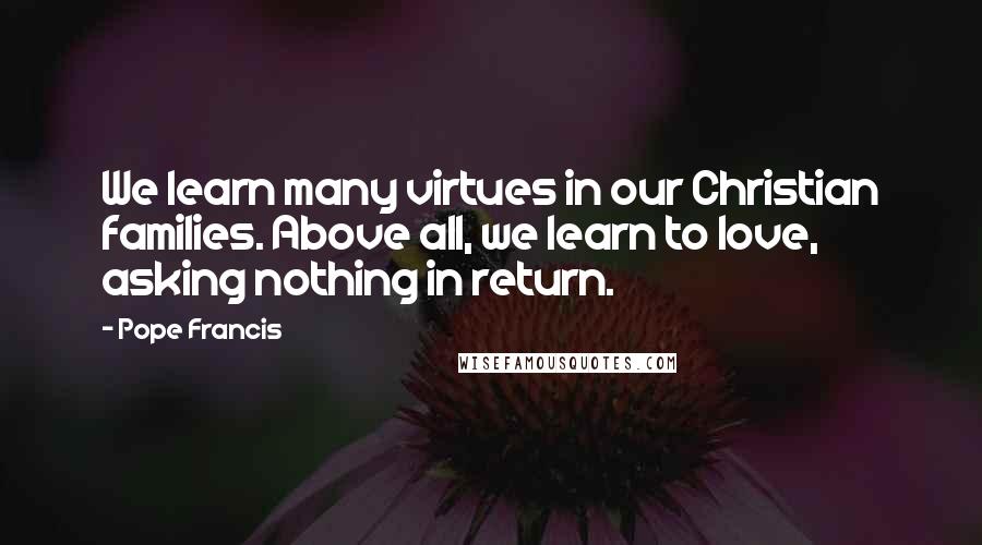 Pope Francis Quotes: We learn many virtues in our Christian families. Above all, we learn to love, asking nothing in return.