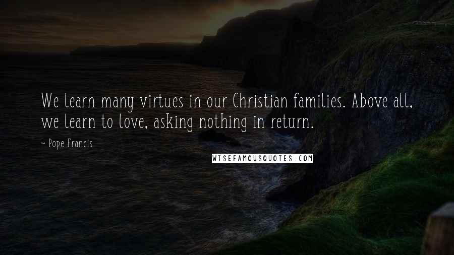 Pope Francis Quotes: We learn many virtues in our Christian families. Above all, we learn to love, asking nothing in return.