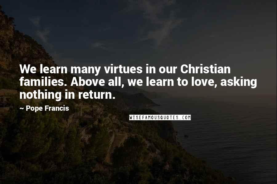 Pope Francis Quotes: We learn many virtues in our Christian families. Above all, we learn to love, asking nothing in return.