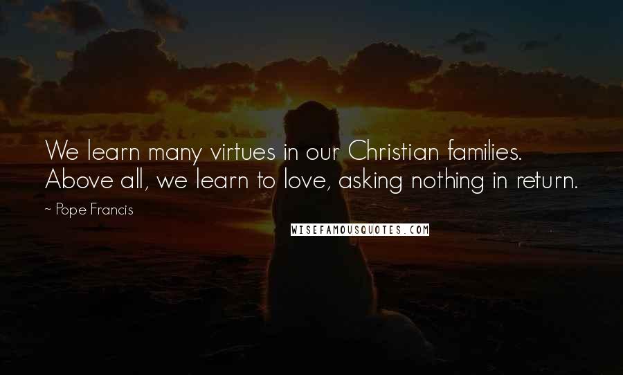 Pope Francis Quotes: We learn many virtues in our Christian families. Above all, we learn to love, asking nothing in return.