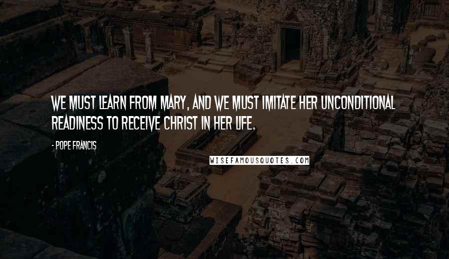 Pope Francis Quotes: We must learn from Mary, and we must imitate her unconditional readiness to receive Christ in her life.