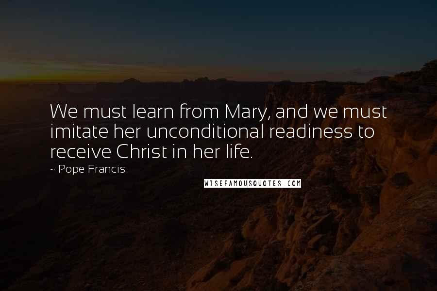 Pope Francis Quotes: We must learn from Mary, and we must imitate her unconditional readiness to receive Christ in her life.