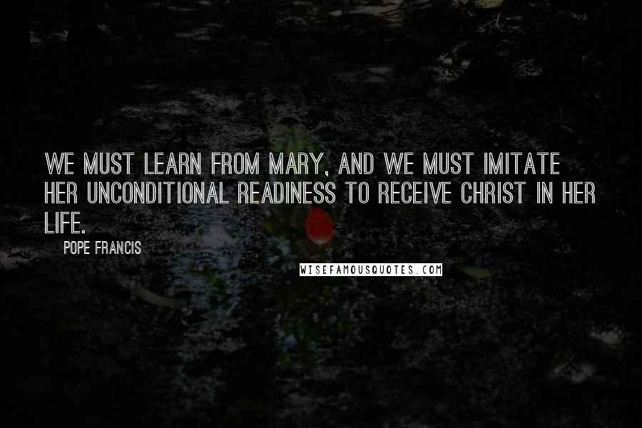 Pope Francis Quotes: We must learn from Mary, and we must imitate her unconditional readiness to receive Christ in her life.