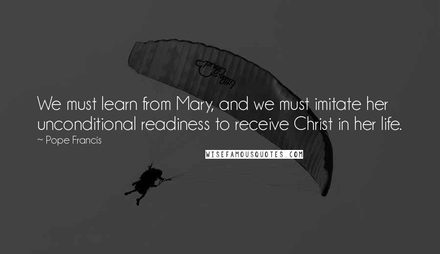 Pope Francis Quotes: We must learn from Mary, and we must imitate her unconditional readiness to receive Christ in her life.