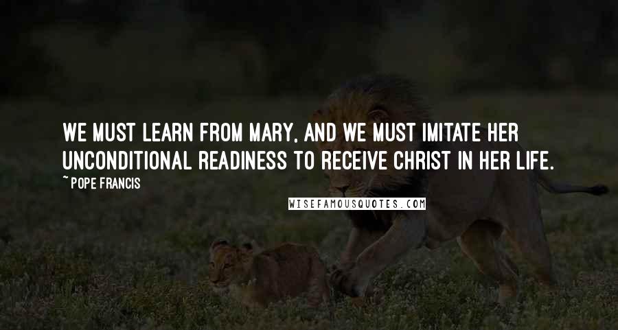 Pope Francis Quotes: We must learn from Mary, and we must imitate her unconditional readiness to receive Christ in her life.