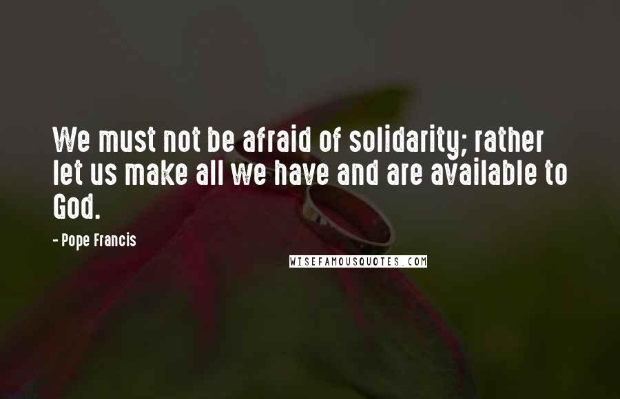 Pope Francis Quotes: We must not be afraid of solidarity; rather let us make all we have and are available to God.