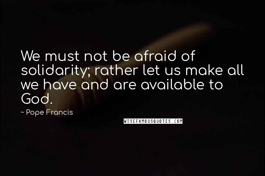 Pope Francis Quotes: We must not be afraid of solidarity; rather let us make all we have and are available to God.