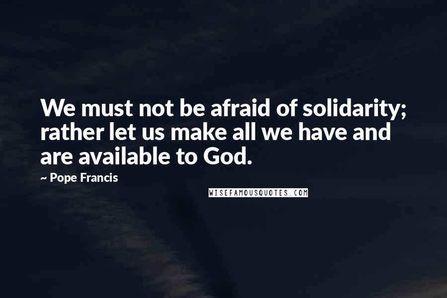 Pope Francis Quotes: We must not be afraid of solidarity; rather let us make all we have and are available to God.