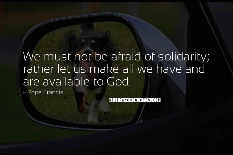 Pope Francis Quotes: We must not be afraid of solidarity; rather let us make all we have and are available to God.