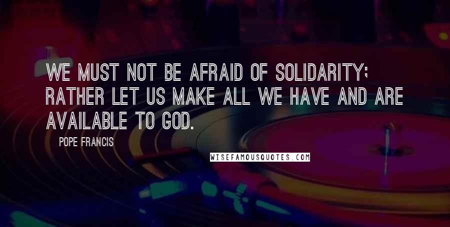 Pope Francis Quotes: We must not be afraid of solidarity; rather let us make all we have and are available to God.