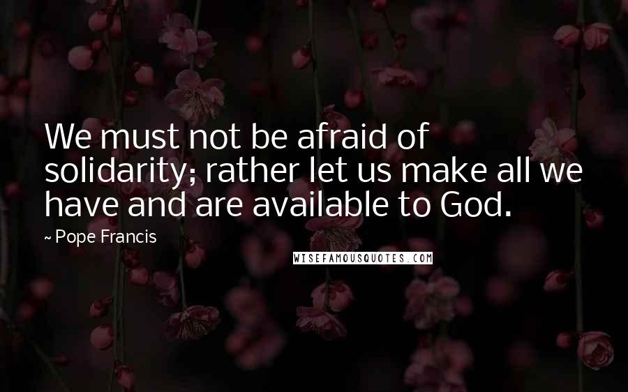 Pope Francis Quotes: We must not be afraid of solidarity; rather let us make all we have and are available to God.