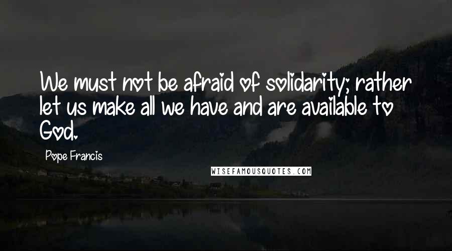 Pope Francis Quotes: We must not be afraid of solidarity; rather let us make all we have and are available to God.