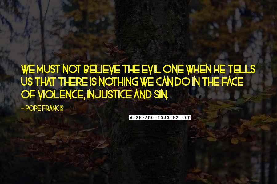 Pope Francis Quotes: We must not believe the Evil One when he tells us that there is nothing we can do in the face of violence, injustice and sin.