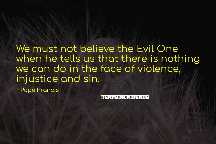 Pope Francis Quotes: We must not believe the Evil One when he tells us that there is nothing we can do in the face of violence, injustice and sin.