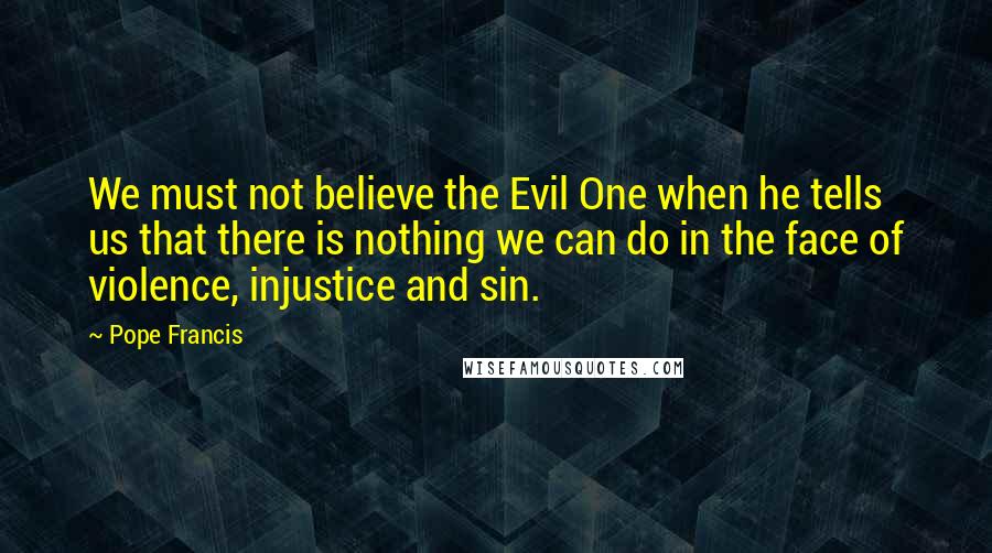 Pope Francis Quotes: We must not believe the Evil One when he tells us that there is nothing we can do in the face of violence, injustice and sin.