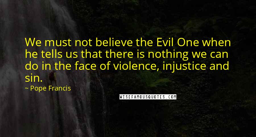 Pope Francis Quotes: We must not believe the Evil One when he tells us that there is nothing we can do in the face of violence, injustice and sin.