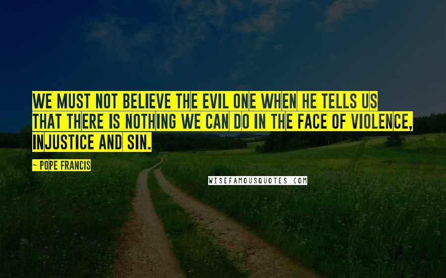 Pope Francis Quotes: We must not believe the Evil One when he tells us that there is nothing we can do in the face of violence, injustice and sin.